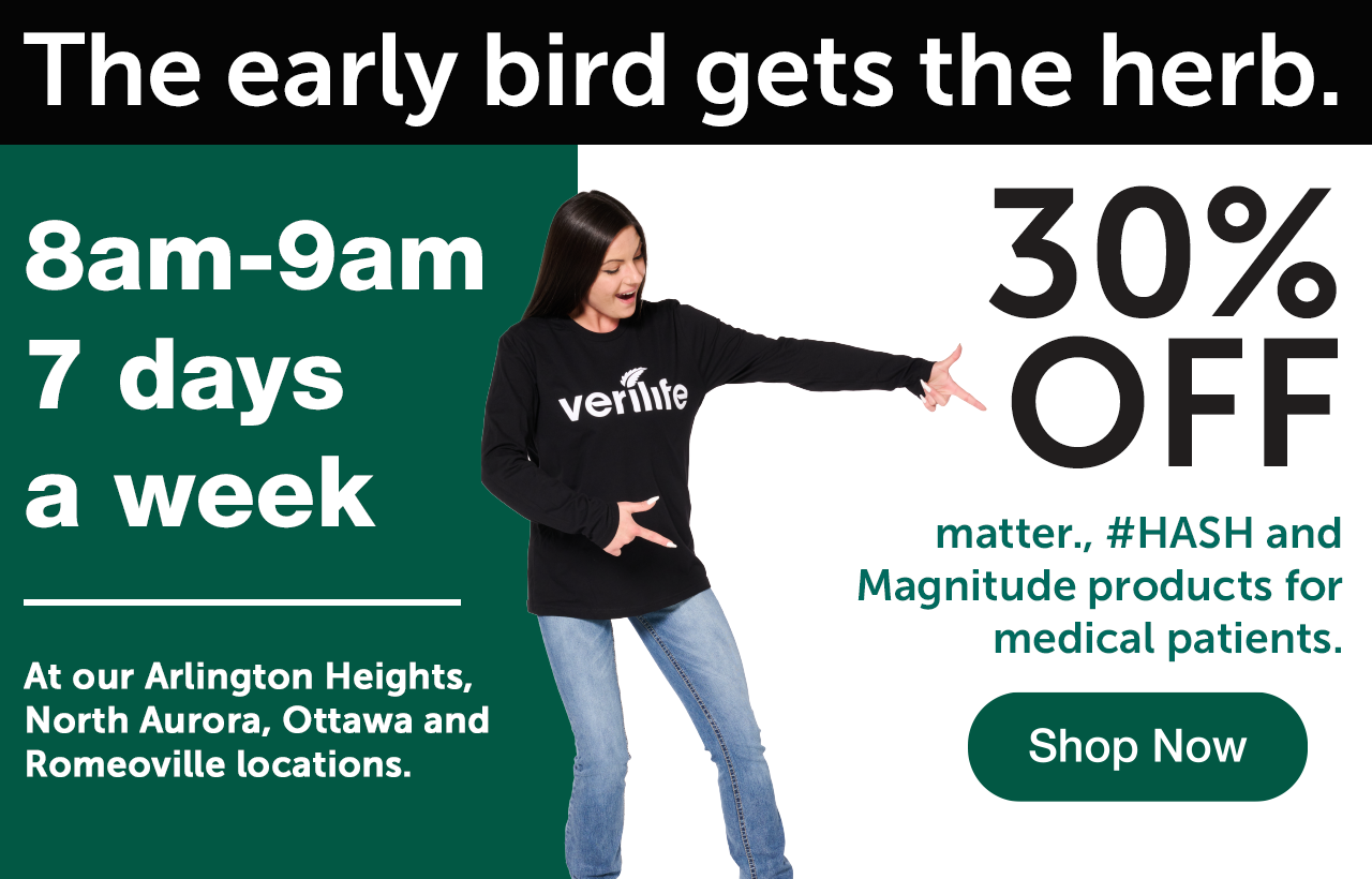 The early bird gets the herb. 8am-9am. At our Arlington Heights, North Aurora, Ottawa, and Romeoville locations.7 days a week. 30% off matter., #HASH, and magnitude for medical patients. Shop Now.