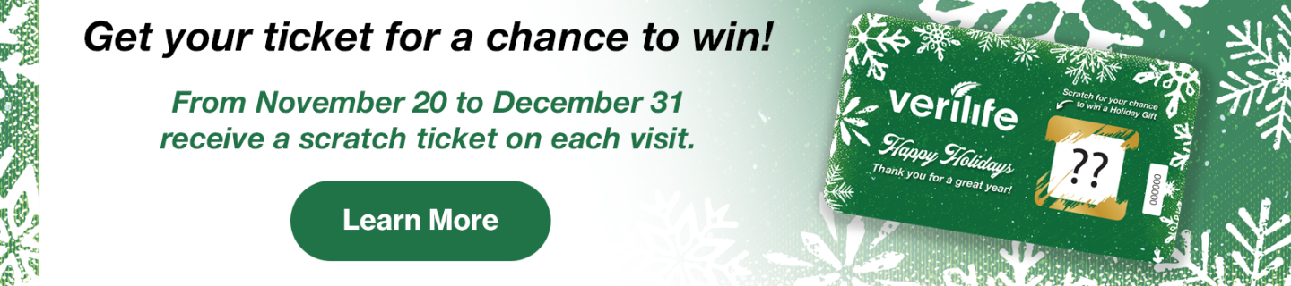 Get your ticket for a chance to win! From November 20 to December 31 receive a scratch ticket on each visit. Learn More. Displaying Verilife Happy Holidaze scratch card