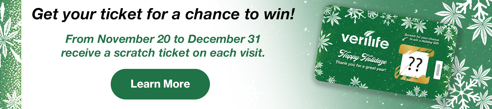 Get your ticket for a chance to win! From November 20 to December 31 receive a scratch ticket on each visit. Learn More. Displaying Verilife Happy Holidaze scratch card